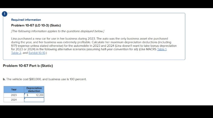 Required information
Problem 10-67 (LO 10-3) (Static)
[The following Information applies to the questions displayed below.]
Lina purchased a new car for use in her business during 2023. The auto was the only business asset she purchased
during the year, and her business was extremely profitable. Calculate her maximum depreciation deductions (including
$179 expense unless stated otherwise) for the automobile in 2023 and 2024 (Lina doesn't want to take bonus depreciation
for 2023 or 2024) in the following alternative scenarios (assuming half-year convention for all): (Use MACRS Table 1.
Table 2, and Exhibit 10-10.)
Problem 10-67 Part b (Static)
b. The vehicle cost $80,000, and business use Is 100 percent.
Depreciation
deduction
Year
2023
$
2024
12,200