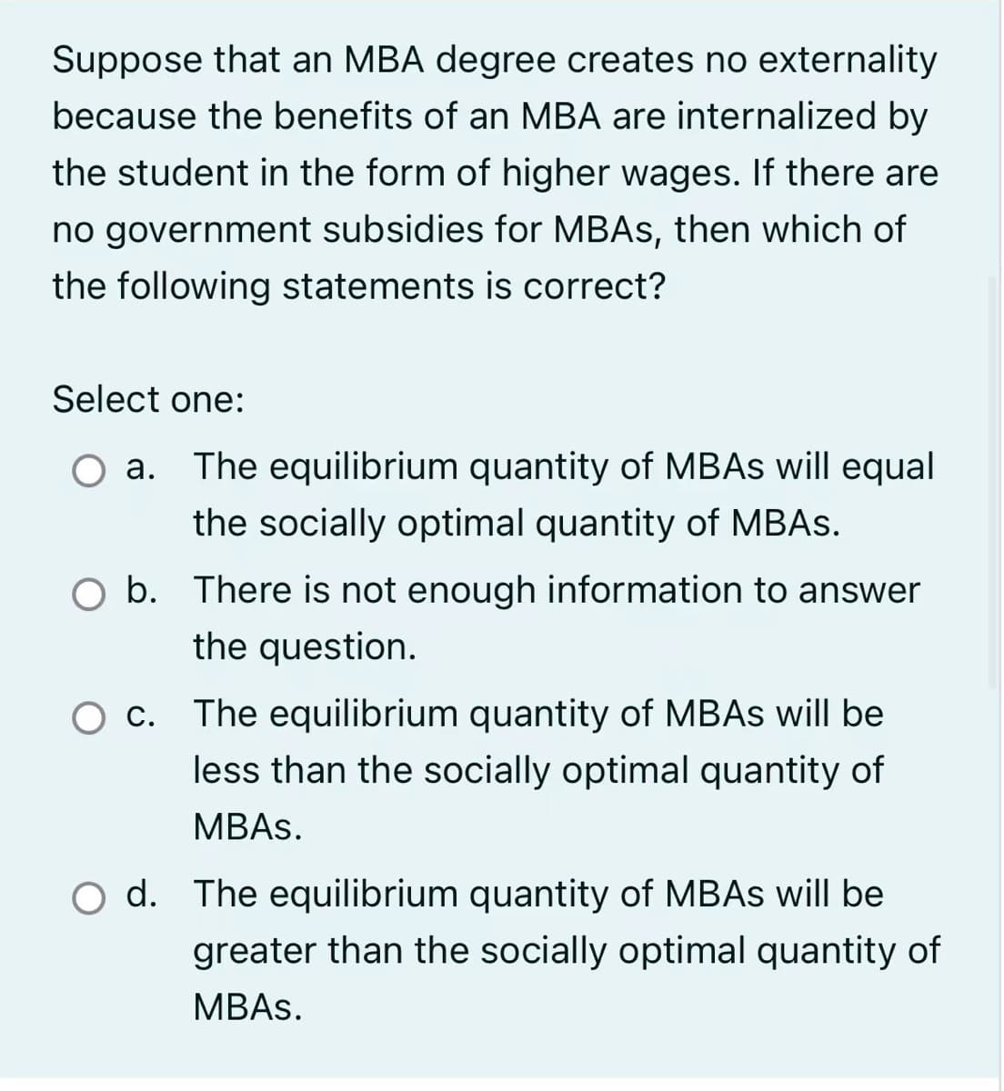 Suppose that an MBA degree creates no externality
because the benefits of an MBA are internalized by
the student in the form of higher wages. If there are
no government subsidies for MBAS, then which of
the following statements is correct?
Select one:
a. The equilibrium quantity of MBAs will equal
the socially optimal quantity of MBAs.
b. There is not enough information to answer
the question.
O c. The equilibrium quantity of MBAs will be
less than the socially optimal quantity of
MBAS.
d. The equilibrium quantity of MBAs will be
greater than the socially optimal quantity of
MBAS.