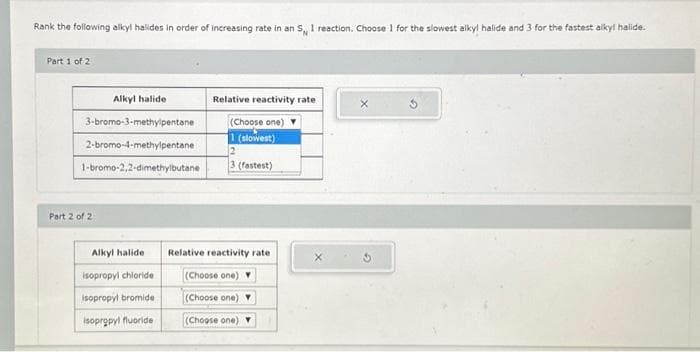 Rank the following alkyl halides in order of increasing rate in an 5, I reaction. Choose 1 for the slowest alky! halide and 3 for the fastest alkyl halide.
Part 1 of 2
Alkyl halide
3-bromo-3-methylpentane
2-bromo-4-methylpentane
1-bromo-2,2-dimethylbutane
Part 2 of 2
Alkyl halide
isopropyl chloride
isopropyl bromide
isopropyl fluoride
Relative reactivity rate
(Choose one)
1 (slowest)
2
3 (fastest)
Relative reactivity rate
(Choose one)
(Choose one)
(Choose one)