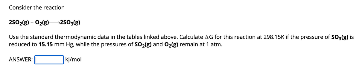 Consider the reaction
2SO₂(g) + O₂(g) →→→2SO3(g)
Use the standard thermodynamic data in the tables linked above. Calculate AG for this reaction at 298.15K if the pressure of SO3(g) is
reduced to 15.15 mm Hg, while the pressures of SO₂(g) and O₂(g) remain at 1 atm.
ANSWER:
kJ/mol
