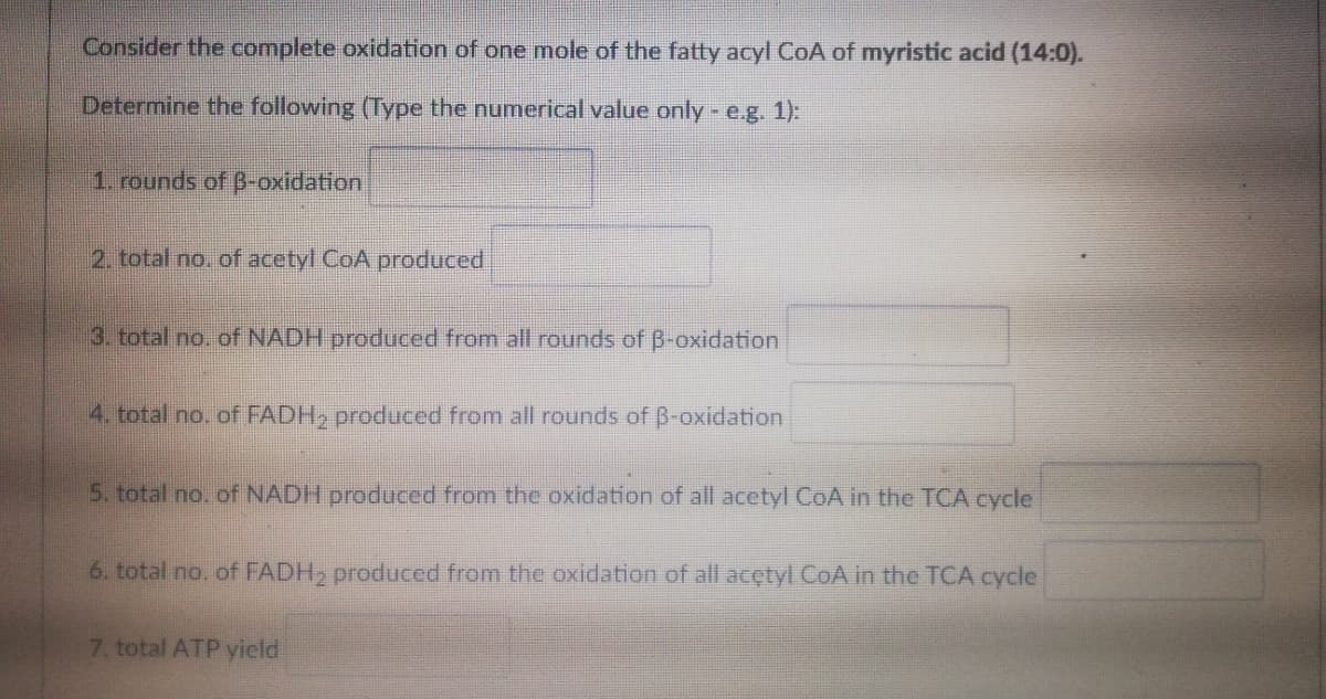 Consider the complete oxidation of one mole of the fatty acyl CoA of myristic acid (14:0).
Determine the following (Type the numerical value only - e.g. 1):
1. rounds of B-oxidation
2. total no. of acetyl CoA produced
3. total no. of NADH produced from all rounds of B-oxidation
4. total no. of FADH, produced from all rounds of B-oxidation
5. total no. of NADH produced from the oxidation of all acetyl CoA in the TCA cycle
6. total no. of FADH, produced from the oxidation of all acctyl CoA in the TCA cycle
7. total ATP yield
