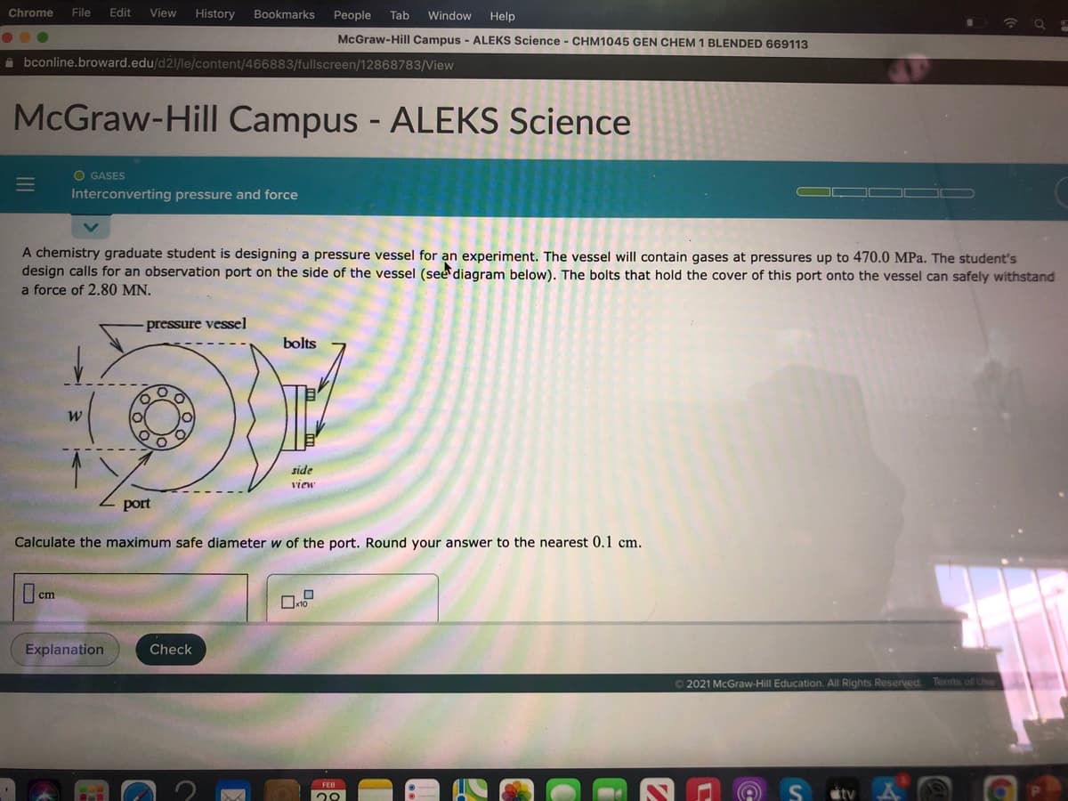 Chrome
File
Edit
View
History
Bookmarks
People
Tab
Window
Help
McGraw-Hill Campus - ALEKS Science - CHM1045 GEN CHEM 1 BLENDED 669113
A bconline.broward.edu/d21/le/content/466883/fullscreen/12868783/View
McGraw-Hill Campus - ALEKS Science
O GASES
Interconverting pressure and force
A chemistry graduate student is designing a pressure vessel for an experiment. The vessel will contain gases at pressures up to 470.0 MPa. The student's
design calls for an observation port on the side of the vessel (see diagram below). The bolts that hold the cover of this port onto the vessel can safely withstand
a force of 2.80 MN.
pressure vessel
bolts
side
View
port
Calculate the maximum safe diameter w of the port. Round your answer to the nearest 0.1 cm.
O cm
Explanation
Check
O2021 McGraw-Hill Education. All Rights Reserved. Terms of Use
FEB
