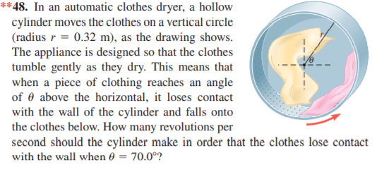 **48. In an automatic clothes dryer, a hollow
cylinder moves the clothes on a vertical circle
(radius r = 0.32 m), as the drawing shows.
The appliance is designed so that the clothes
tumble gently as they dry. This means that
when a piece of clothing reaches an angle
of 0 above the horizontal, it loses contact
with the wall of the cylinder and falls onto
the clothes below. How many revolutions per
second should the cylinder make in order that the clothes lose contact
with the wall when 0 = 70.0°?

