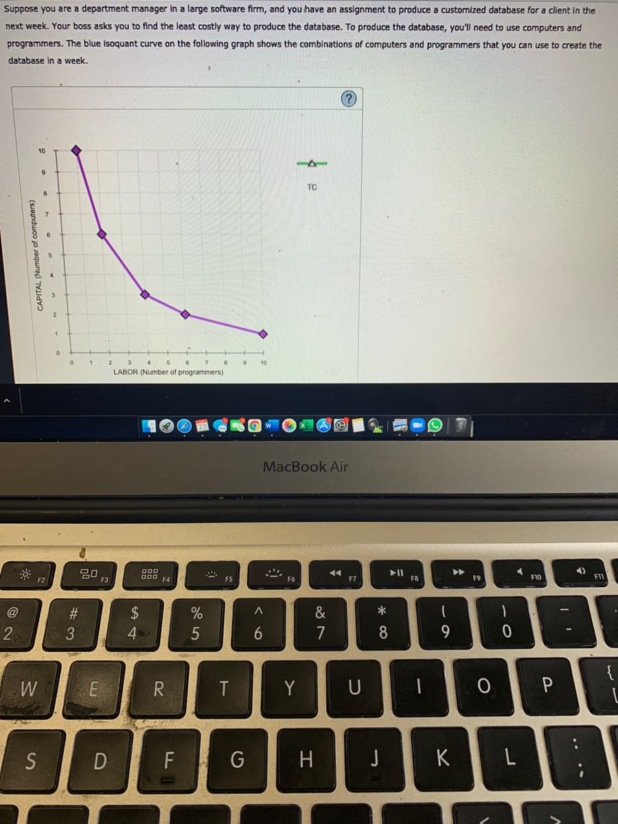 Suppose you are a department manager in a large software firm, and you have an assignment to produce a customized database for a client in the
next week. Your boss asks you to find the least costly way to produce the database. To produce the database, you'll need to use computers and
programmers. The blue isoquant curve on the following graph shows the combinations of computers and programmers that you can use to create the
database in a week.
10
TC
1
9
LABOR (Number of programmers)
MacBook Air
20
F3
II
F8
F2
F4
F5
F7
F9
F10
F11
@
#3
2$
&
2
3.
4.
7
8
9.
{
R
Y
U
P
D
F G
H
J
K
....
Sn
CAPITAL (Number of computers)
