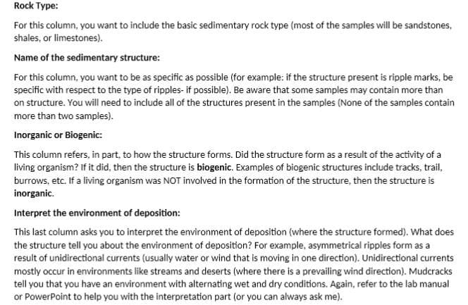 Rock Type:
For this column, you want to include the basic sedimentary rock type (most of the samples will be sandstones,
shales, or limestones).
Name of the sedimentary structure:
For this column, you want to be as specific as possible (for example: if the structure present is ripple marks, be
specific with respect to the type of ripples- if possible). Be aware that some samples may contain more than
on structure. You will need to include all of the structures present in the samples (None of the samples contain
more than two samples).
Inorganic or Biogenic:
This column refers, in part, to how the structure forms. Did the structure form as a result of the activity of a
living organism? If it did, then the structure is biogenic. Examples of biogenic structures include tracks, trail,
burrows, etc. If a living organism was NOT involved in the formation of the structure, then the structure is
inorganic.
Interpret the environment of deposition:
This last column asks you to interpret the environment of deposition (where the structure formed). What does
the structure tell you about the environment of deposition? For example, asymmetrical ripples form as a
result of unidirectional currents (usually water or wind that is moving in one direction). Unidirectional currents
mostly occur in environments like streams and deserts (where there is a prevailing wind direction). Mudcracks
tell you that you have an environment with alternating wet and dry conditions. Again, refer to the lab manual
or PowerPoint to help you with the interpretation part (or you can always ask me).