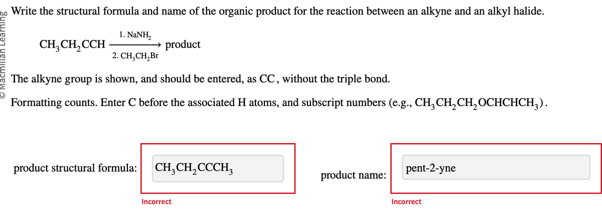 Macmillan Learning
Write the structural formula and name of the organic product for the reaction between an alkyne and an alkyl halide.
1. NaNH,
2. CH₂CH₂Br
CH₂CH₂CCH
→ product
The alkyne group is shown, and should be entered, as CC, without the triple bond.
Formatting counts. Enter C before the associated H atoms, and subscript numbers (e.g., CH₂CH₂CH₂OCHCHCH₂).
product structural formula:
CH3CH₂CCCH3
Incorrect
product name:
pent-2-yne
Incorrect