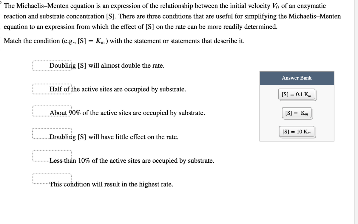 The Michaelis-Menten equation is an expression of the relationship between the initial velocity Vo of an enzymatic
reaction and substrate concentration [S]. There are three conditions that are useful for simplifying the Michaelis-Menten
equation to an expression from which the effect of [S] on the rate can be more readily determined.
Match the condition (e.g., [S] = Km) with the statement or statements that describe it.
Doubling [S] will almost double the rate.
Half of the active sites are occupied by substrate.
About 90% of the active sites are occupied by substrate.
Doubling [S] will have little effect on the rate.
Less than 10% of the active sites are occupied by substrate.
This condition will result in the highest rate.
Answer Bank
[S] = 0.1 Km
[S] = Km
[S] = 10 Km