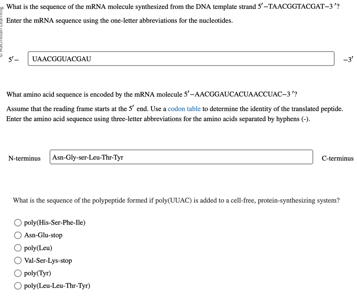 What is the sequence of the mRNA molecule synthesized from the DNA template strand 5'-TAACGGTACGAT-3'?
Enter the mRNA sequence using the one-letter abbreviations for the nucleotides.
5'-
UAACGGUACGAU
What amino acid sequence is encoded by the mRNA molecule 5'-AACGGAUCACUAACCUAC-3'?
Assume that the reading frame starts at the 5′ end. Use a codon table to determine the identity of the translated peptide.
Enter the amino acid sequence using three-letter abbreviations for the amino acids separated by hyphens (-).
N-terminus
Asn-Gly-ser-Leu-Thr-Tyr
What is the sequence of the polypeptide formed if poly(UUAC) is added to a cell-free, protein-synthesizing system?
poly(His-Ser-Phe-Ile)
Asn-Glu-stop
poly(Leu)
Val-Ser-Lys-stop
poly(Tyr)
-3'
poly(Leu-Leu-Thr-Tyr)
C-terminus