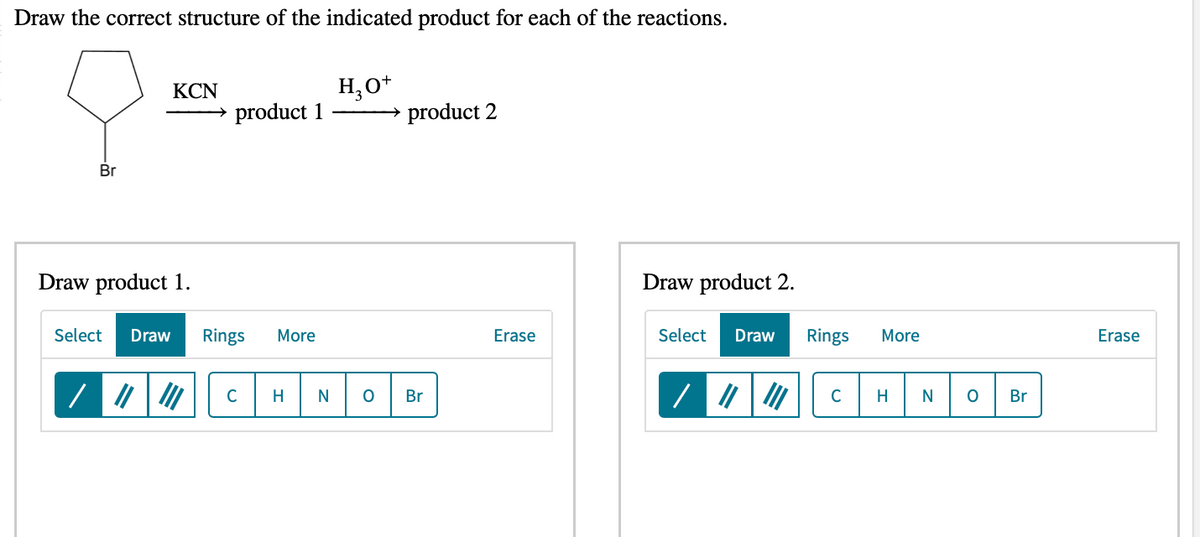 Draw the correct structure of the indicated product for each of the reactions.
Br
/
KCN
→ product 1
Draw product 1.
Select Draw Rings More
с
H₂O+
product 2
H N O Br
Erase
Draw product 2.
Select Draw Rings
/||||||| с
More
H
N O
Br
Erase