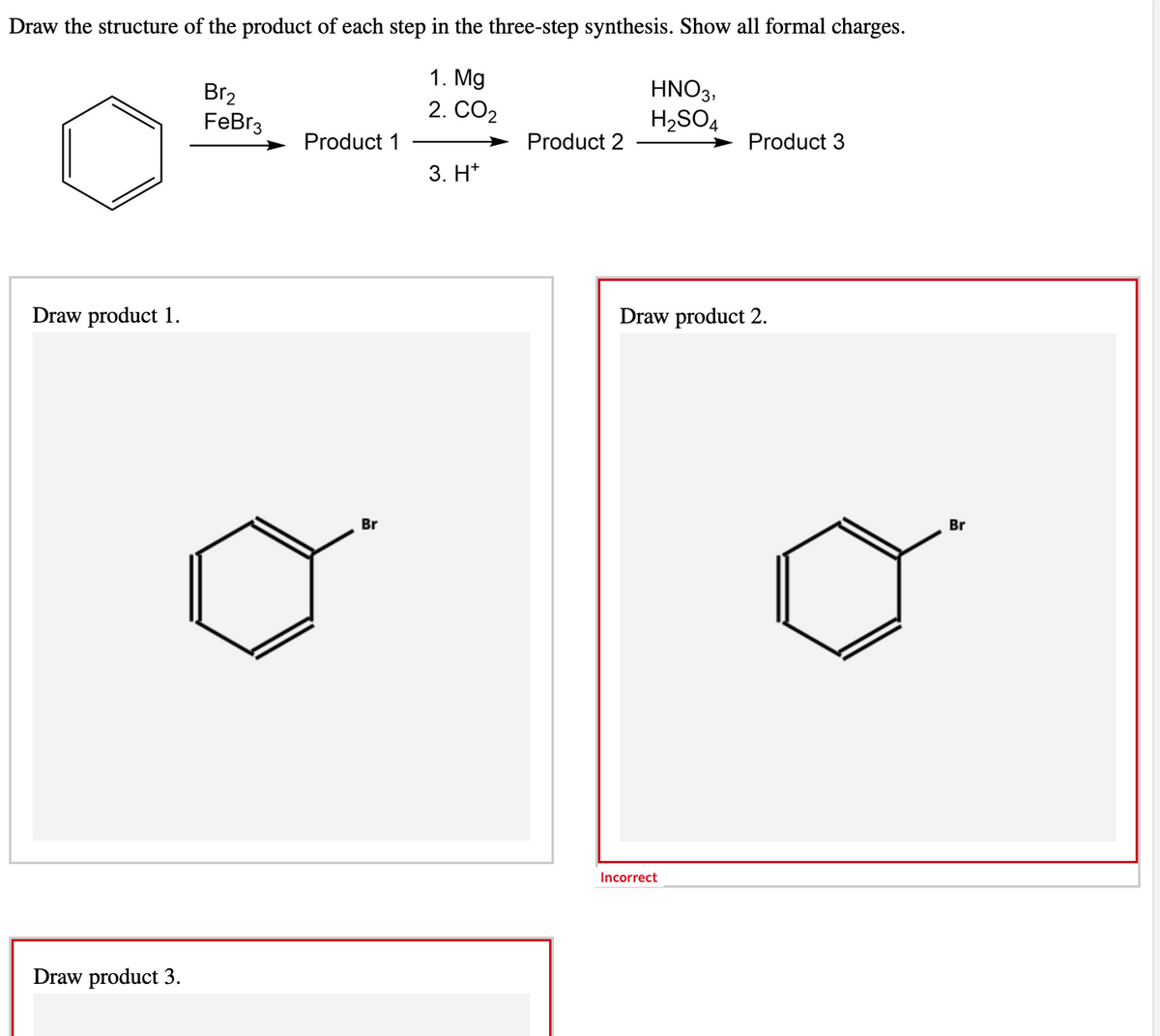 Draw the structure of the product of each step in the three-step synthesis. Show all formal charges.
1. Mg
2. CO₂
Draw product 1.
Draw product 3.
Br₂
FeBr3
Product 1
Br
3. H*
Product 2
HNO3,
H₂SO4
Product 3
Draw product 2.
Incorrect
Br