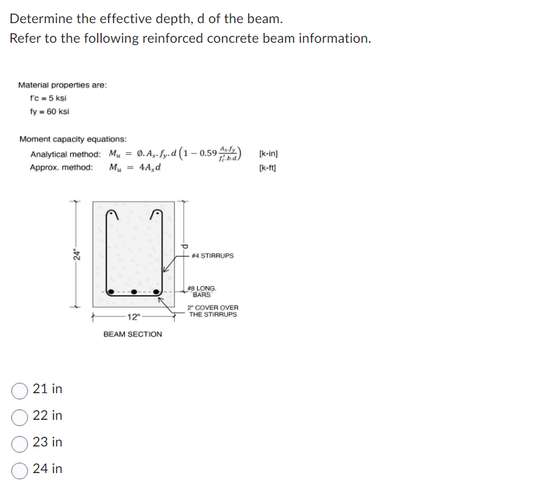 Determine the effective depth, d of the beam.
Refer to the following reinforced concrete beam information.
Material properties are:
f'c = 5 ksi
fy = 60 ksi
Moment capacity equations:
Analytical method: Mu
Approx. method: M₂ 4A,d
21 in
22 in
23 in
24 in
24"
=
Ø.As. fy.d (1-0.59;
-12"
BEAM SECTION
As Jy
#4 STIRRUPS
#8 LONG.
BARS
2" COVER OVER
THE STIRRUPS
[k-in]
[k-ft]