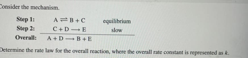 Consider the mechanism.
Step 1:
Step 2:
Overall:
A B+C
C+D E
-
equilibrium
slow
A+DB+E
Determine the rate law for the overall reaction, where the overall rate constant is represented as k.