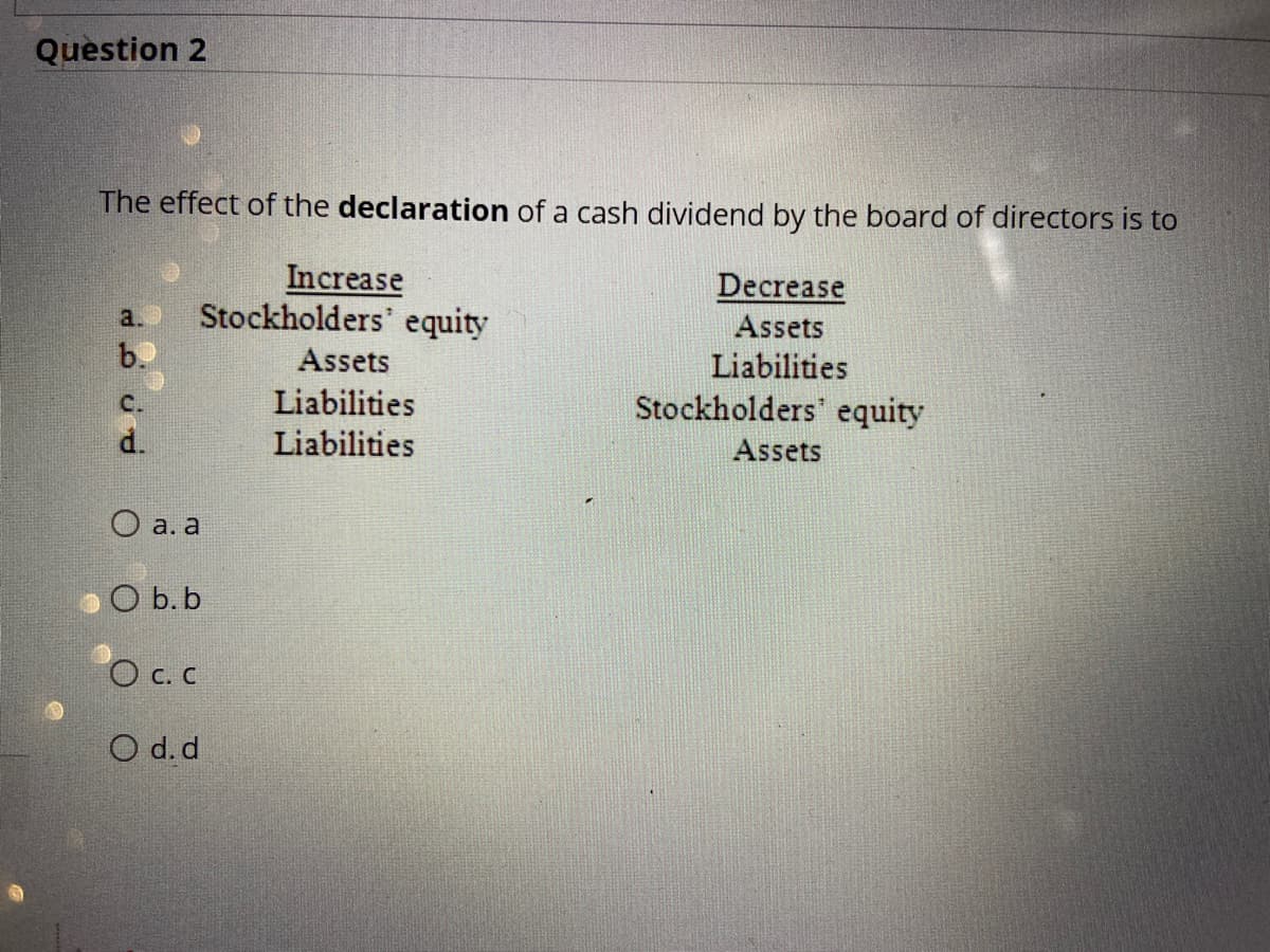 Question 2
The effect of the declaration of a cash dividend by the board of directors is to
Increase
Stockholders' equity
Decrease
Assets
Liabilities
Stockholders' equity
a.
b.
Assets
C.
Liabilities
Liabilities
Assets
O a. a
O b.b
O c. C
O d. d
