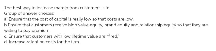 The best way to increase margin from customers is to:
Group of answer choices:
a. Ensure that the cost of capital is really low so that costs are low.
b.Ensure that customers receive high value equity, brand equity and relationship equity so that they are
willing to pay premium.
c. Ensure that customers with low lifetime value are "fired."
d. Increase retention costs for the firm.