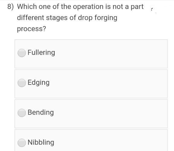8) Which one of the operation is not a part
different stages of drop forging
process?
Fullering
Edging
Bending
Nibbling
