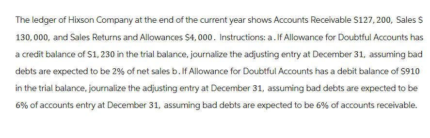 The ledger of Hixson Company at the end of the current year shows Accounts Receivable $127, 200, Sales $
130,000, and Sales Returns and Allowances $4,000. Instructions: a. If Allowance for Doubtful Accounts has
a credit balance of $1, 230 in the trial balance, journalize the adjusting entry at December 31, assuming bad
debts are expected to be 2% of net sales b. If Allowance for Doubtful Accounts has a debit balance of $910
in the trial balance, journalize the adjusting entry at December 31, assuming bad debts are expected to be
6% of accounts entry at December 31, assuming bad debts are expected to be 6% of accounts receivable.