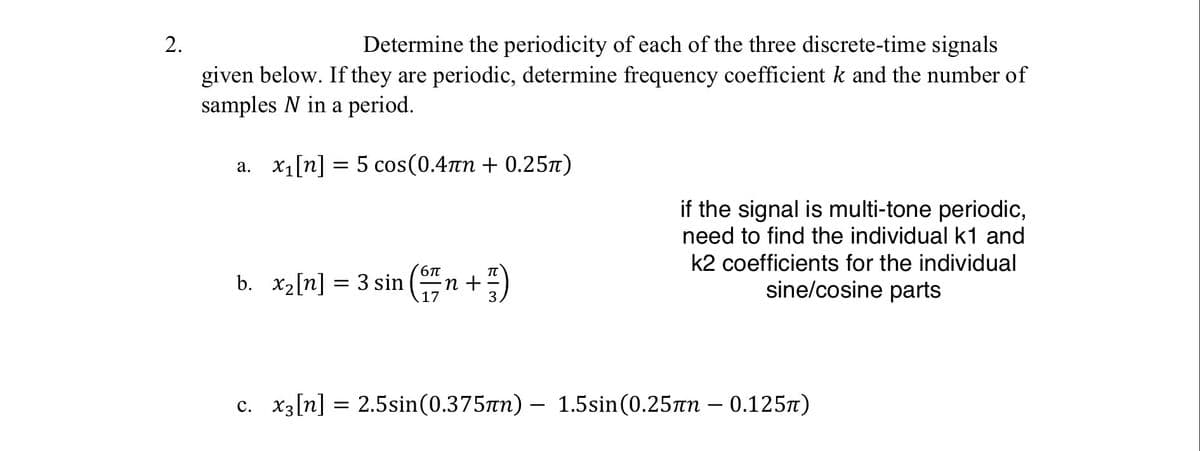 2.
Determine the periodicity of each of the three discrete-time signals
given below. If they are periodic, determine frequency coefficient k and the number of
samples N in a period.
a. x₁[n] = 5 cos(0.4лn + 0.25π)
b. x₂[n] = 3 sin
²n + ²/1)
6π
17
if the signal is multi-tone periodic,
need to find the individual k1 and
k2 coefficients for the individual
sine/cosine parts
c. x3[n] = 2.5sin (0.375nn) - 1.5sin (0.25лn - 0.125π)