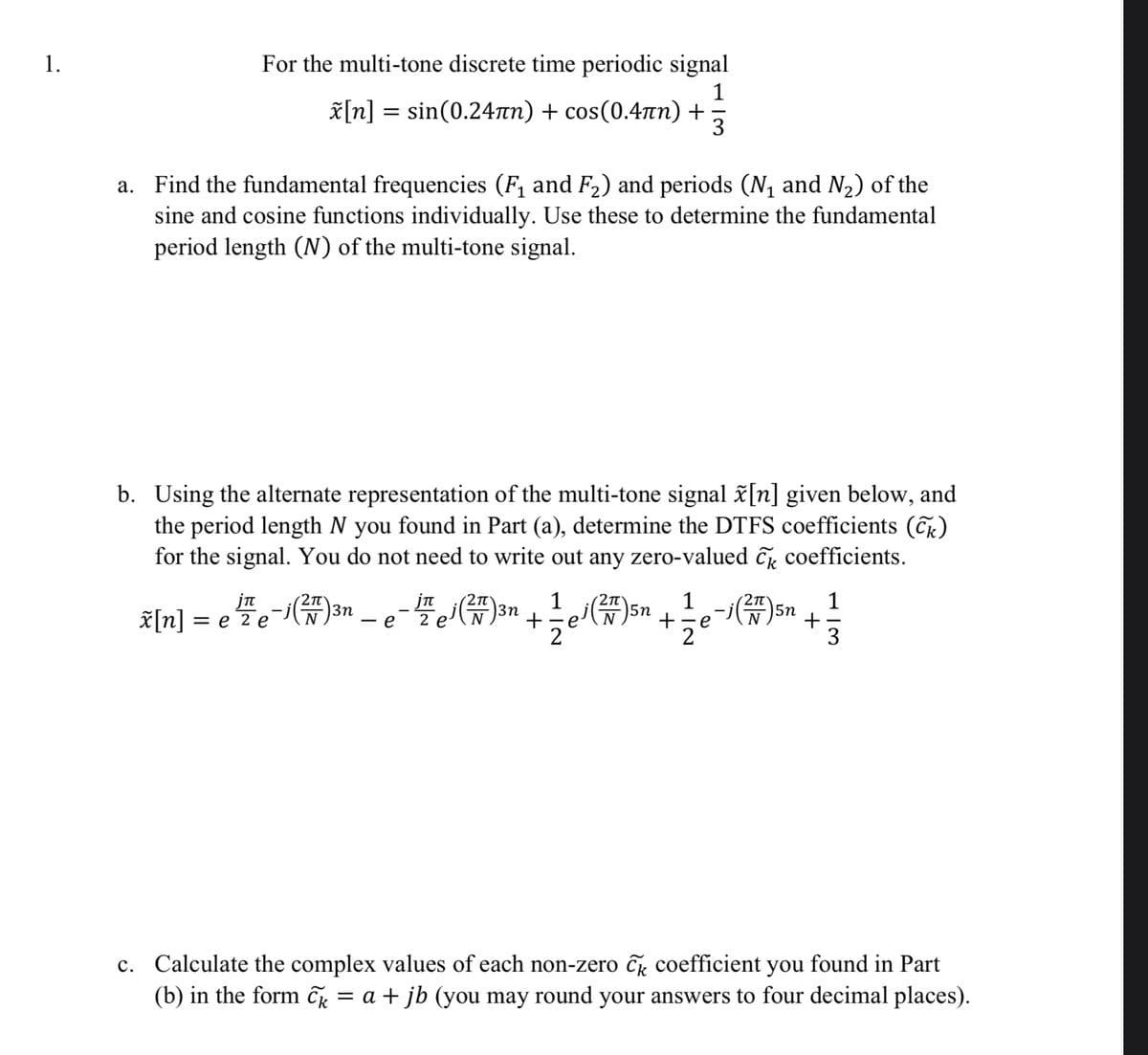 1.
a.
For the multi-tone discrete time periodic signal
[n]=sin(0.24лn) + cos(0.4лn) +
1
3
Find the fundamental frequencies (F₁ and F2) and periods (N₁ and N₂) of the
sine and cosine functions individually. Use these to determine the fundamental
period length (N) of the multi-tone signal.
b. Using the alternate representation of the multi-tone signal x[n] given below, and
the period length N you found in Part (a), determine the DTFS coefficients (Ck)
for the signal. You do not need to write out any zero-valued C coefficients.
jn
2π
3n
3n
x[n]
= e 2 e
- e
2 e
×
1 2π
j(2) 5n
2'
1
+ e
1
5n
+
2
3
c. Calculate the complex values of each non-zero ck coefficient you found in Part
(b) in the form C₁ = a + jb (you may round your answers to four decimal places).