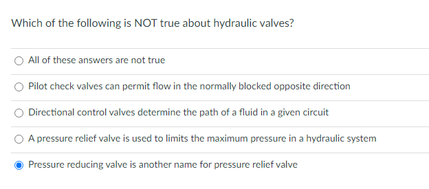 Which of the following is NOT true about hydraulic valves?
All of these answers are not true
Pilot check valves can permit flow in the normally blocked opposite direction
Directional control valves determine the path of a fluid in a given circuit
A pressure relief valve is used to limits the maximum pressure in a hydraulic system
Pressure reducing valve is another name for pressure relief valve