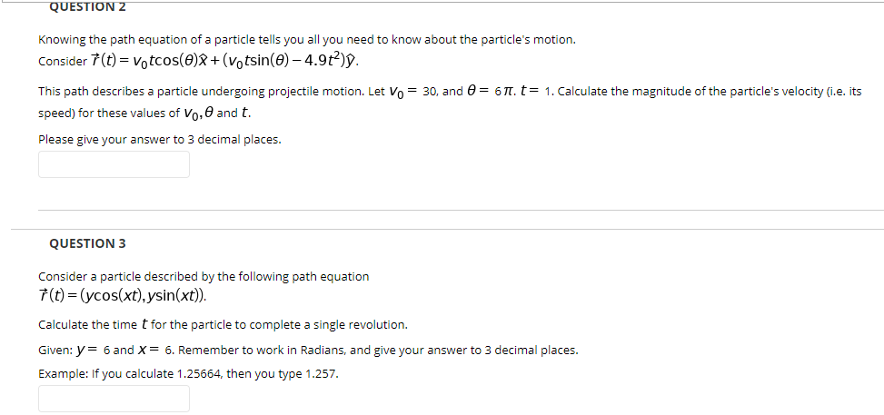 Knowing the path equation of a particle tells you all you need to know about the particle's motion.
Consider 7(t) = votcos(0)X+(votsin(0) – 4.9t²)§.
This path describes a particle undergoing projectile motion. Let Vo = 30, and 0 = 6 T. t= 1. Calculate the magnitude of the particle's velocity (i.e. its
speed) for these values of Vo,0 and t.
Please give your answer to 3 decimal places.
