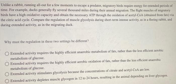 Unlike a rabbit, running all-out for a few moments to escape a predator, migratory birds require energy for extended periods of
time. For example, ducks generally fly several thousand miles during their annual migration. The flight muscles of migratory
birds have a high oxidative capacity and obtain the necessary ATP through the oxidation of acetyl-CoA (obtained from fats) via
the citric acid cycle. Compare the regulation of muscle glycolysis during short-term intense activity, as in a fleeing rabbit, and
during extended activity, as in the migrating duck.
Why must the regulation in these two settings be different?
Extended activity requires the highly efficient anaerobic metabolism of fats, rather than the less efficient aerobic
metabolism of glucose.
Extended activity requires the highly efficient aerobic oxidation of fats, rather than the less efficient anaerobic
metabolism of glucose.
Extended activity stimulates glycolysis because the concentrations of citrate and acetyl-CoA are low.
Extended activity depletes muscle glycogen in 12 to 24 hours, resulting in the animal depending on liver glycogen.
