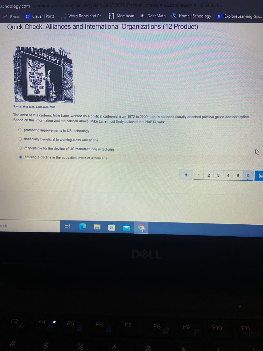 schoology.com/common-assessment-delivery/start/5687736742?action=Donresume&submissionld 856450706
9 Home | Schoology
* DeltaMath
G ExploreLearning Giz.
N Gmail
C Clever | Portal
Word Roots and Pr... Membean
Quick Check: Alliances and International Organizations (12 Product)
U.S.FACTORY
LAROR
DAY
THIS YEAR'S
PICNIC WILL
BE HELDIN
MEXICO,
WHERE VUR
WENT
Source: Mike Lane, Cagle.com, 2003
The artist of this cartoon, Mike Lane, worked as a political cartoonist from 1972 to 2009. Lane's cartoons usually attacked political greed and corruption.
Based on this information and the cartoon above, Mike Lane most likely believed that NAFTA was:
O promoting improvements in US technology
O financially beneficial to working-class Americans
O responsible for the decline of US manufacturing in factories
O causing a decline in the education levels of Americans
3
5
arch
DELL
F3
F4
F5
F6
F7
F8
F9
F10
F11
Prise
$
近
