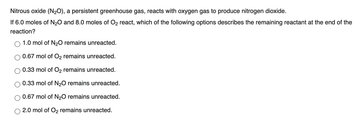 Nitrous oxide (N₂O), a persistent greenhouse gas, reacts with oxygen gas to produce nitrogen dioxide.
If 6.0 moles of N₂O and 8.0 moles of O₂ react, which of the following options describes the remaining reactant at the end of the
reaction?
1.0 mol of N₂O remains unreacted.
0.67 mol of O₂ remains unreacted.
0.33 mol of O₂ remains unreacted.
0.33 mol of N₂O remains unreacted.
0.67 mol of N₂O remains unreacted.
2.0 mol of O₂ remains unreacted.