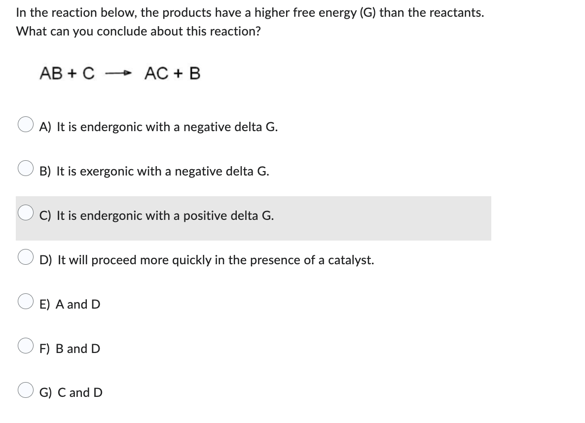 In the reaction below, the products have a higher free energy (G) than the reactants.
What can you conclude about this reaction?
AB + C
A) It is endergonic with a negative delta G.
4
B) It is exergonic with a negative delta G.
AC + B
C) It is endergonic with a positive delta G.
E) A and D
D) It will proceed more quickly in the presence of a catalyst.
F) B and D
G) C and D