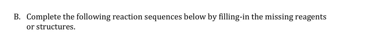 B. Complete the following reaction sequences below by filling-in the missing reagents
or structures.
