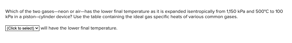 Which of the two gases-neon or air-has the lower final temperature as it is expanded isentropically from 1,150 kPa and 500°C to 100
kPa in a piston-cylinder device? Use the table containing the ideal gas specific heats of various common gases.
(Click to select) will have the lower final temperature.