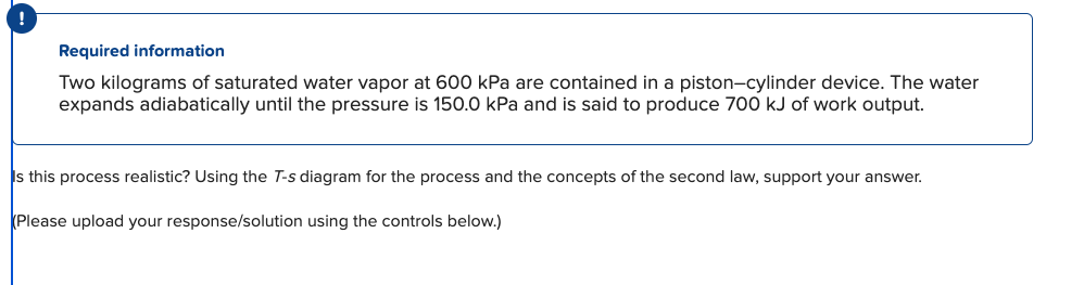 !
Required information
Two kilograms of saturated water vapor at 600 kPa are contained in a piston-cylinder device. The water
expands adiabatically until the pressure is 150.0 kPa and is said to produce 700 kJ of work output.
Is this process realistic? Using the T-s diagram for the process and the concepts of the second law, support your answer.
Please upload your response/solution using the controls below.)