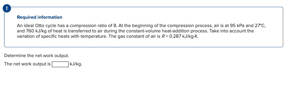 !
Required information
An ideal Otto cycle has a compression ratio of 8. At the beginning of the compression process, air is at 95 kPa and 27°C,
and 760 kJ/kg of heat is transferred to air during the constant-volume heat-addition process. Take into account the
variation of specific heats with temperature. The gas constant of air is R = 0.287 kJ/kg-K.
Determine the net work output.
The net work output is
kJ/kg.