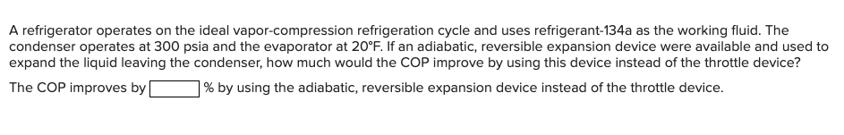 A refrigerator operates on the ideal vapor-compression refrigeration cycle and uses refrigerant-134a as the working fluid. The
condenser operates at 300 psia and the evaporator at 20°F. If an adiabatic, reversible expansion device were available and used to
expand the liquid leaving the condenser, how much would the COP improve by using this device instead of the throttle device?
The COP improves by
% by using the adiabatic, reversible expansion device instead of the throttle device.