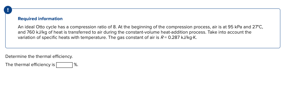 Required information
An ideal Otto cycle has a compression ratio of 8. At the beginning of the compression process, air is at 95 kPa and 27°C,
and 760 kJ/kg of heat is transferred to air during the constant-volume heat-addition process. Take into account the
variation of specific heats with temperature. The gas constant of air is R = 0.287 kJ/kg-K.
Determine the thermal efficiency.
The thermal efficiency is
%.