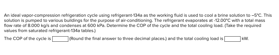 An ideal vapor-compression refrigeration cycle using refrigerant-134a as the working fluid is used to cool a brine solution to -5°C. This
solution is pumped to various buildings for the purpose of air-conditioning. The refrigerant evaporates at -12.00°C with a total mass
flow rate of 8.000 kg/s and condenses at 600 kPa. Determine the COP of the cycle and the total cooling load. (Take the required
values from saturated refrigerant-134a tables.)
The COP of the cycle is
(Round the final answer to three decimal places.) and the total cooling load is
kW.