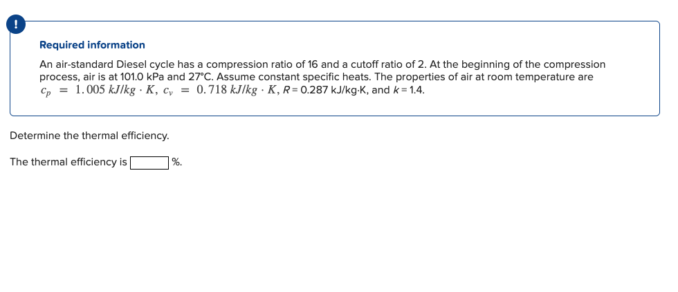 Required information
An air-standard Diesel cycle has a compression ratio of 16 and a cutoff ratio of 2. At the beginning of the compression
process, air is at 101.0 kPa and 27°C. Assume constant specific heats. The properties of air at room temperature are
Cp = 1.005 kJ/kg · K, c, = 0.718 kJ/kg . K, R= 0.287 kJ/kg-K, and k = 1.4.
Determine the thermal efficiency.
The thermal efficiency is