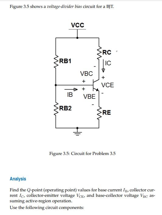 Figure 3.5 shows a voltage-divider bias circuit for a BJT.
w
w
VCC
RB1
IB
RB2
VBC
+
+4
VBE
>RC
LIC
+
VCE
>RE
w
Figure 3.5: Circuit for Problem 3.5
Analysis
Find the Q-point (operating point) values for base current IB, collector cur-
rent Ic, collector-emitter voltage VCE, and base-collector voltage VBC as-
suming active-region operation.
Use the following circuit components: