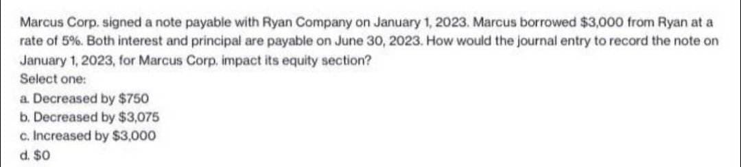 Marcus Corp. signed a note payable with Ryan Company on January 1, 2023. Marcus borrowed $3,000 from Ryan at a
rate of 5%. Both interest and principal are payable on June 30, 2023. How would the journal entry to record the note on
January 1, 2023, for Marcus Corp. impact its equity section?
Select one:
a. Decreased by $750
b. Decreased by $3,075
c. Increased by $3,000
d. $0