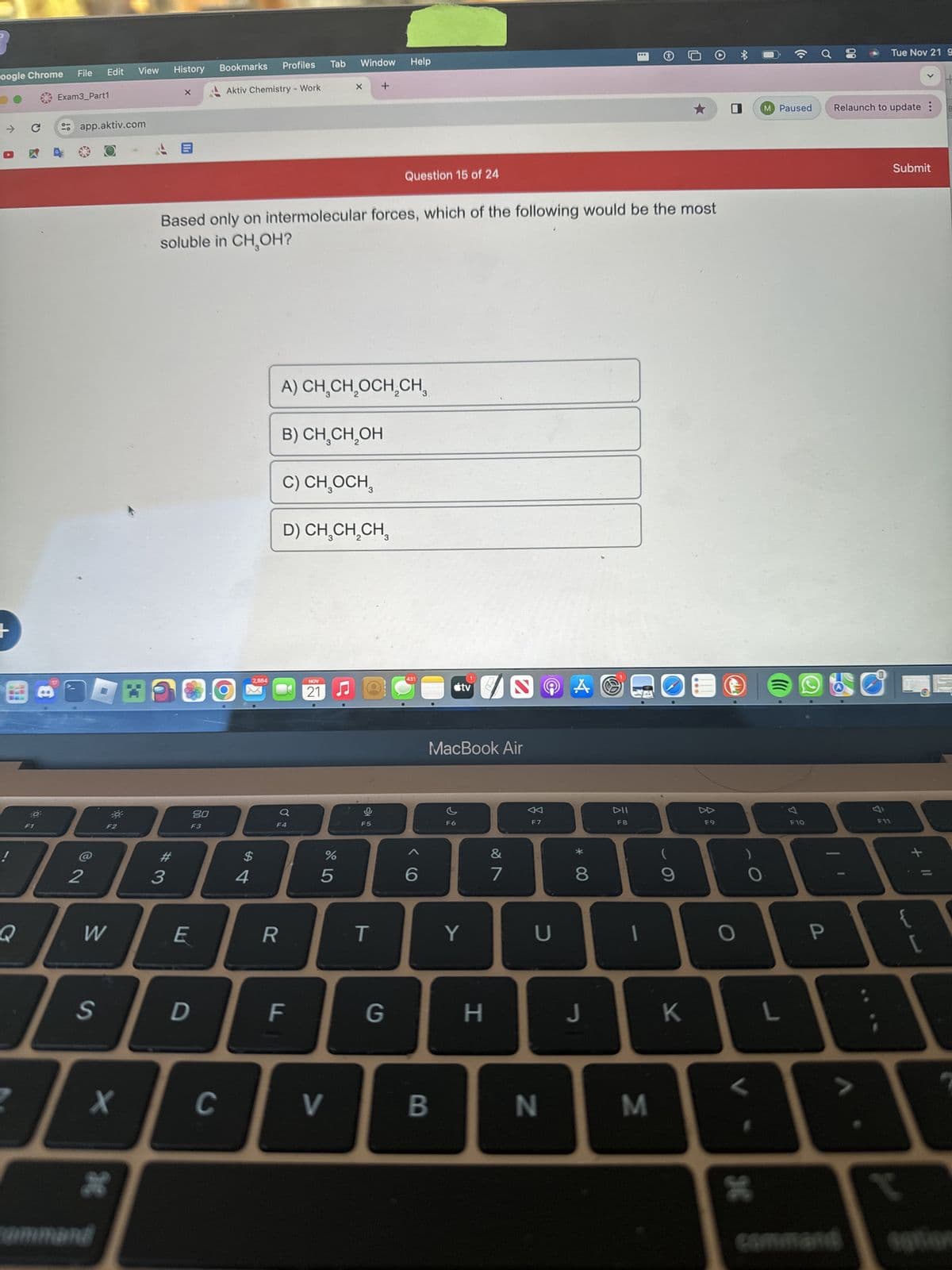 oogle Chrome File Edit View History
!
Q
C
10
Exam3_Part1
app.aktiv.com
2
W
S
F2
X
30
command
X
#3
E
80
F3
D
Bookmarks
C
Based only on intermolecular forces, which of the following would be the most
soluble in CH₂OH?
Aktiv Chemistry - Work
4
Profiles Tab Window
2,884
R
F
A) CH₂CH₂OCH₂CH₂
B) CH₂CH₂OH
C) CH₂OCH₂
D) CH₂CH₂CH
NOV
21
%
X
5
V
O
F5
Help
T
Question 15 of 24
G
431
6
B
tv
MacBook Air
F6
Y
H
S
&
7
8
F7
U
N
Å
*
8
...
DII
F8
J
O
9
M
K
E
F9
O
3
L
o
F10
M Paused Relaunch to update :
80
P
Tue Nov 21 9
L
Submit
+ 11
{