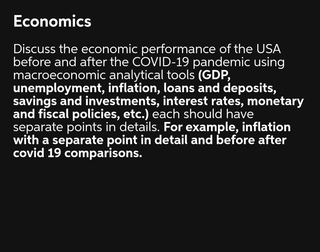 Economics
Discuss the economic performance of the USA
before and after the COVID-19 pandemic using
macroeconomic analytical tools (GDP,
unemployment, inflation, loans and deposits,
savings and investments, interest rates, monetary
and fiscal policies, etc.) each should have
separate points in details. For example, inflation
with a separate point in detail and before after
covid 19 comparisons.
