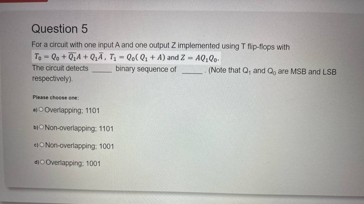 Question 5
For a circuit with one input A and one output Z implemented using T flip-flops with
To=Qo+QA+Q₁A, T₁ = Qo(Q1+A) and Z = AQ1Q0.
The circuit detects
binary sequence of
(Note that Q₁ and Qo are MSB and LSB
respectively).
Please choose one:
a) O Overlapping; 1101
b) Non-overlapping; 1101
c)O Non-overlapping; 1001
d)O Overlapping; 1001
