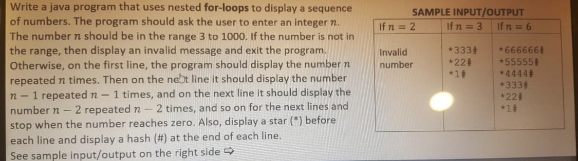 Write a java program that uses nested for-loops to display a sequence
of numbers. The program should ask the user to enter an integer n.
SAMPLE INPUT/OUTPUT
If n = 6
If n = 2
Ifn = 3
The number n should be in the range 3 to 1000. If the number is not in
the range, then display an invalid message and exit the program.
Otherwise, on the first line, the program should display the number n
repeated n times. Then on the net line it should display the number
n - 1 repeated n – 1 times, and on the next line it should display the
number n – 2 repeated n – 2 times, and so on for the next lines and
stop when the number reaches zero. Also, display a star (*) before
*3332
*223
*1#
*666666
*55555#
*4444
*333
Invalid
number
*224
*1#
each line and display a hash (#) at the end of each line.
See sample input/output on the right side
