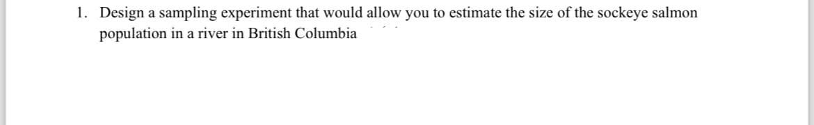 1. Design a sampling experiment that would allow you to estimate the size of the sockeye salmon
population in a river in British Columbia