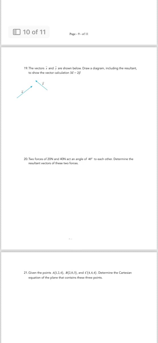 10 of 11
Page 9 of 11
19. The vectors x and y are shown below. Draw a diagram, including the resultant,
to show the vector calculation 3x-2y
20. Two forces of 20N and 40N act an angle of 40° to each other. Determine the
resultant vectors of these two forces.
21. Given the points A(1,2,4), B(2,0,3), and C(4,4,4). Determine the Cartesian
equation of the plane that contains these three points.