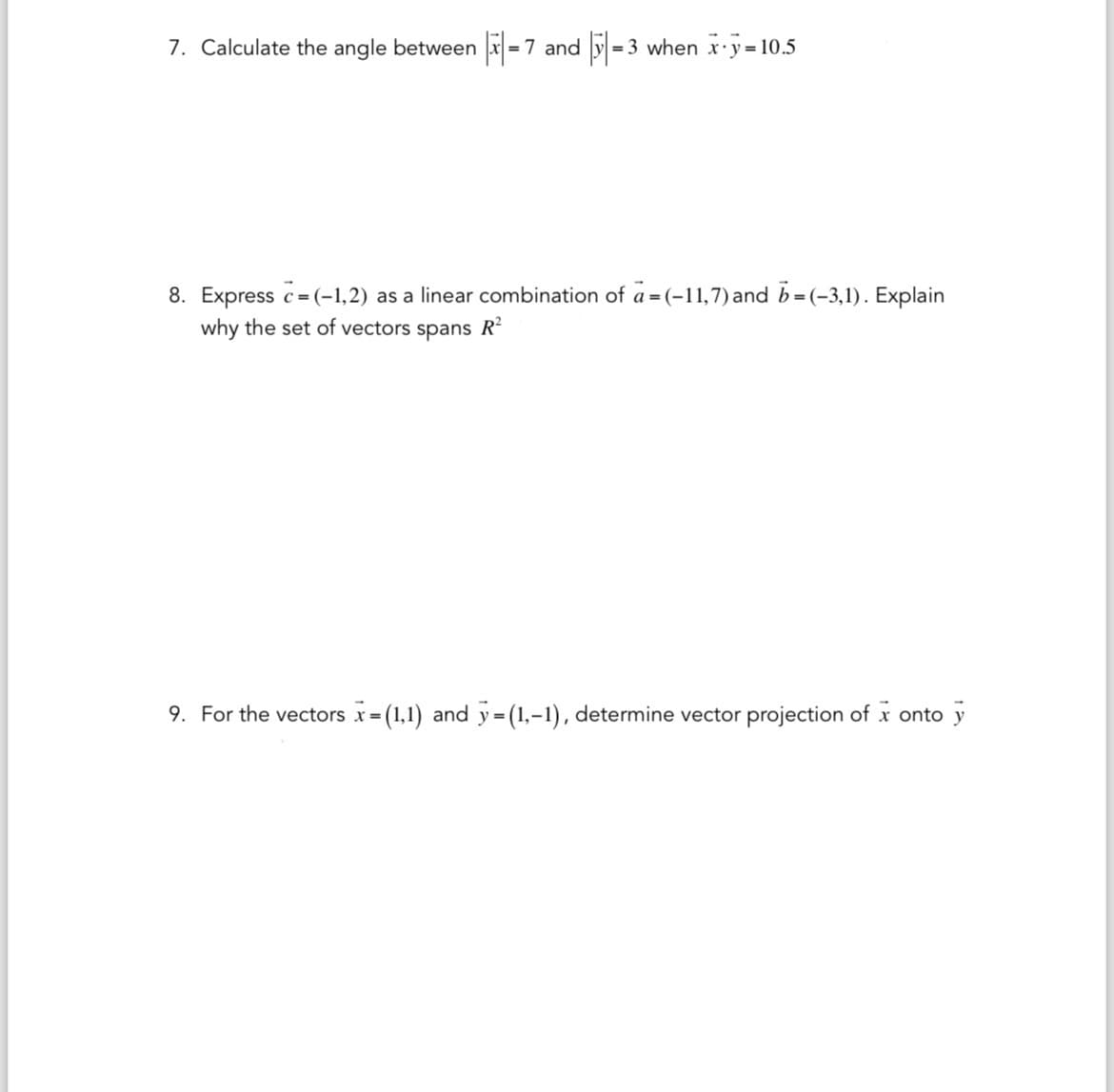 7. Calculate the angle between x = 7 and 5 =3 when x y=10.5
8. Express c=(-1,2) as a linear combination of a = (-11,7) and b = (-3,1). Explain
why the set of vectors spans R²
9. For the vectors x=(1,1) and y = (1,-1), determine vector projection of x onto y