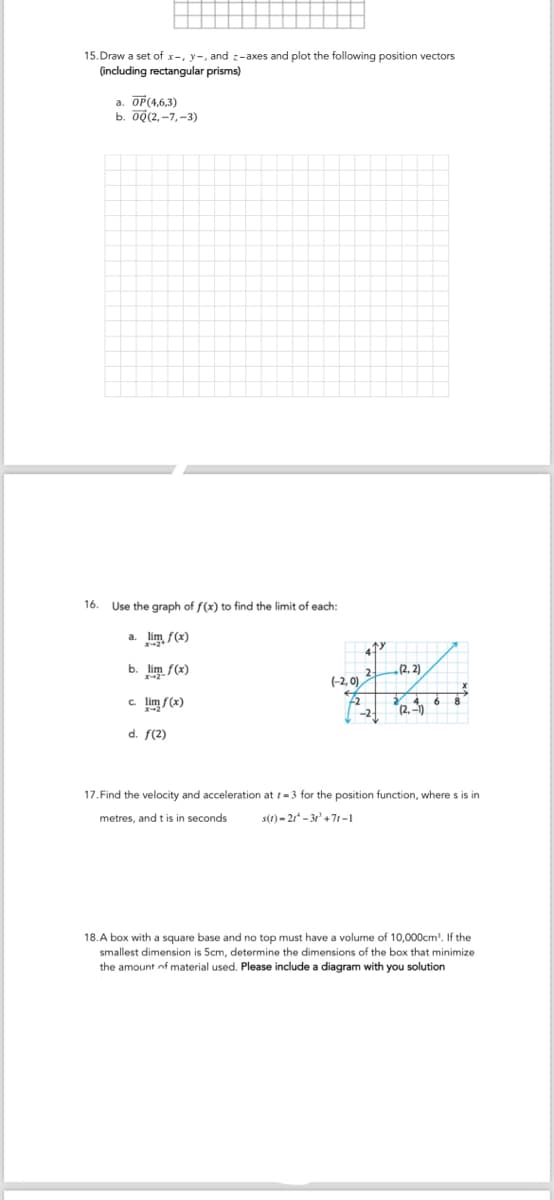 15. Draw a set of x-, y, and z-axes and plot the following position vectors
(including rectangular prisms)
a. OP(4,6,3)
b. 0Q(2,-7,-3)
16. Use the graph of f(x) to find the limit of each:
a. lim f(x)
x-2+
b. lim f(x)
c. lim f(x)
x-2
d. f(2)
2 (2.2)
(-2,0)
6
-2
(2.-1)
17. Find the velocity and acceleration at 1-3 for the position function, where s is in
metres, and t is in seconds
s(1)-21-31'+71-1
18.A box with a square base and no top must have a volume of 10,000cm³. If the
smallest dimension is 5cm, determine the dimensions of the box that minimize
the amount of material used. Please include a diagram with you solution