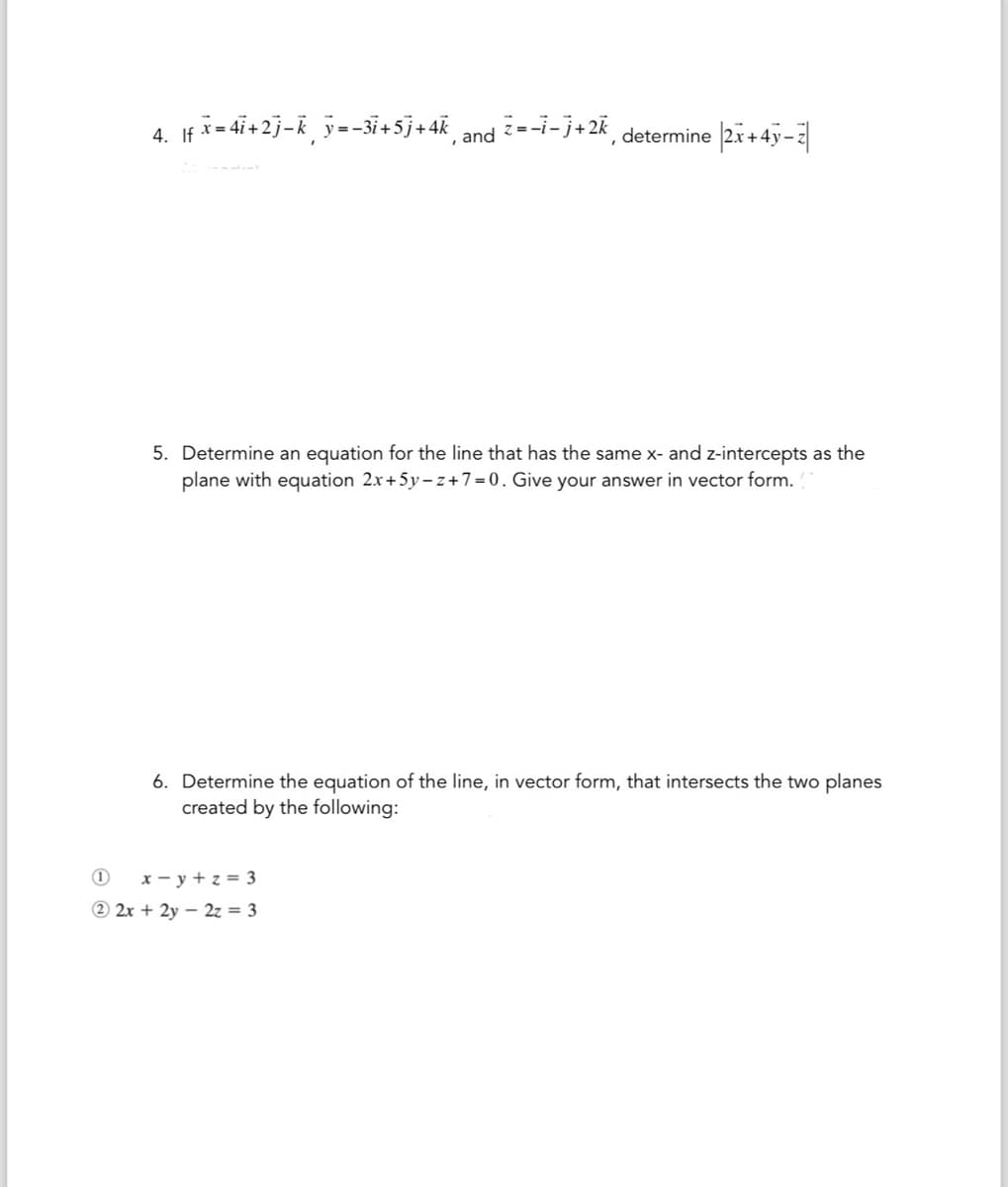 4. |f x=4ï+2j−k¸ y=−3i+5j+4k, and z=-i-j+2k, determine 2x+4y-z|
5. Determine an equation for the line that has the same x- and z-intercepts as the
plane with equation 2x+5y-z+7=0. Give your answer in vector form.
6. Determine the equation of the line, in vector form, that intersects the two planes
created by the following:
1
x-y+z3
22x+2y-2z = 3