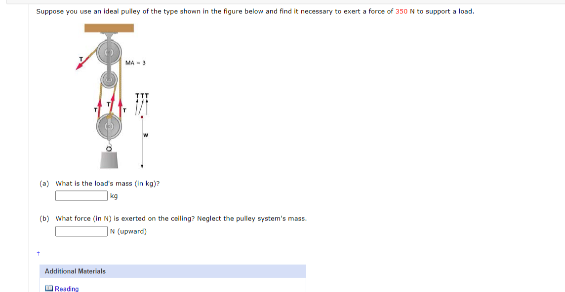 Suppose you use an ideal pulley of the type shown in the figure below and find it necessary to exert a force of 350 N to support a load.
+
MA-3
(a) What is the load's mass (in kg)?
kg
(b) What force (in N) is exerted on the ceiling? Neglect the pulley system's mass.
Additional Materials
Reading
N (upward)