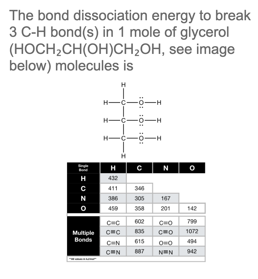 The bond dissociation energy to break
3 C-H bond(s) in 1 mole of glycerol
(HOCH2CH(OH)CH2OH, see image
below) molecules is
H
Н—с
Н—с.
H.
H -C-
H
Single
Bond
H
N
H
432
411
346
N
386
305
167
459
358
201
142
C=C
602
C=0
799
C=C
835
C=0
1072
Multiple
Bonds
C=N
615
O=O
494
C=N
887
N=N
942
"All values in kJ/mol"
