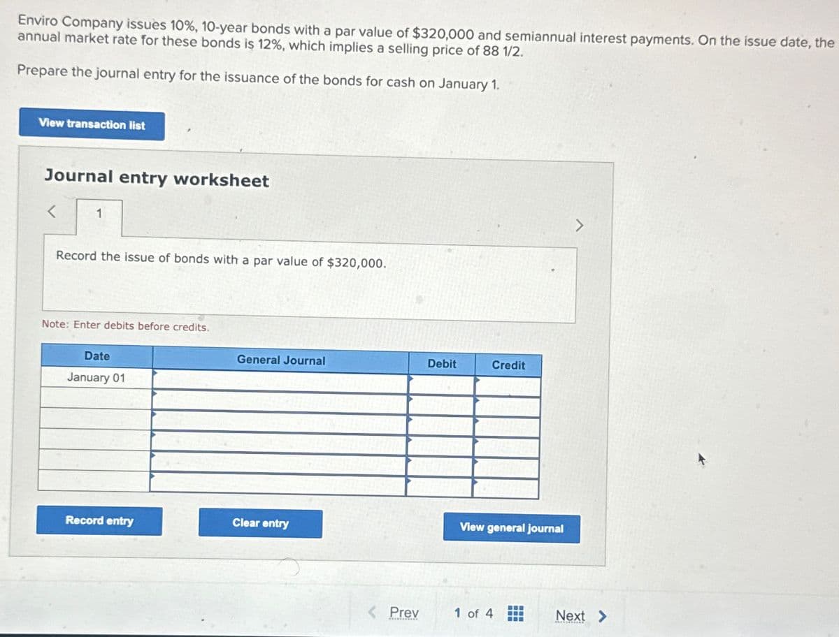 Enviro Company issues 10%, 10-year bonds with a par value of $320,000 and semiannual interest payments. On the issue date, the
annual market rate for these bonds is 12%, which implies a selling price of 88 1/2.
Prepare the journal entry for the issuance of the bonds for cash on January 1.
View transaction list
Journal entry worksheet
1
Record the issue of bonds with a par value of $320,000.
Note: Enter debits before credits.
Date
January 01
General Journal
Debit
Credit
Record entry
Clear entry
View general journal
Prev
1 of 4
Next >